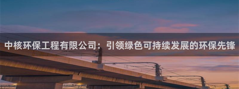 彩名堂官网计划怎么下载：中核环保工程有限公司：引领绿色可持续发展的环保先锋